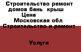 Строительство ремонт домов,бань, крыш. › Цена ­ 1 100 - Московская обл. Строительство и ремонт » Услуги   